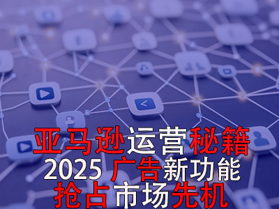 亞馬遜運(yùn)營(yíng)秘籍，2025廣告新功能，搶占市場(chǎng)先機(jī)！